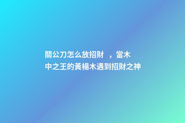 關公刀怎么放招財，當木中之王的黃楊木遇到招財之神-第1張-觀點-玄機派